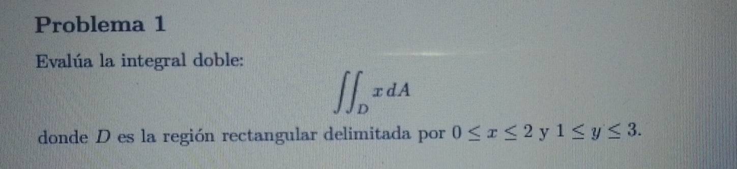 Problema 1 
Evalúa la integral doble:
∈t ∈t _DxdA
donde D es la región rectangular delimitada por 0≤ x≤ 2 y 1≤ y≤ 3.