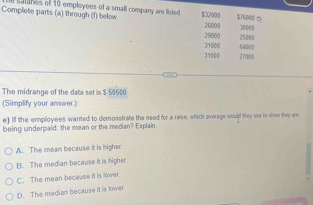 le salaries of 10 employees of a small company are listed. $32000 $76000
Complete parts (a) through (f) below. 30000
26000
29000 25000
31000 64000
31000 27000
The midrange of the data set is $ 50500.
(Simplify your answer.)
e) If the employees wanted to demonstrate the need for a raise, which average would they use to show they are
being underpaid: the mean or the median? Explain.
A. The mean because it is higher.
B. The median because it is higher.
C. The mean because it is lower.
D. The median because it is lower.