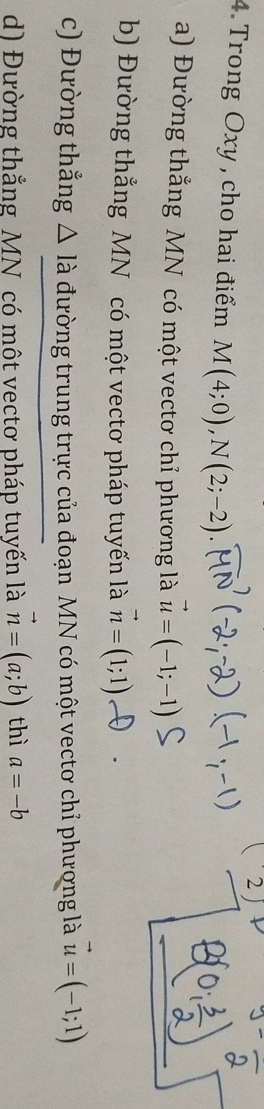 2
4. Trong Oxy , cho hai điểm M(4;0), N(2;-2)
a) Đường thẳng MN có một vectơ chỉ phương là vector u=(-1;-1)
b) Đường thẳng MN có một vectơ pháp tuyến là vector n=(1;1)
c) Đường thắng △ Ilambda đường trung trực của đoạn MN có một vectơ chỉ phương là vector u=(-1;1)
d) Đường thắng MN có một vectơ pháp tuyến là vector n=(a;b) thì a=-b