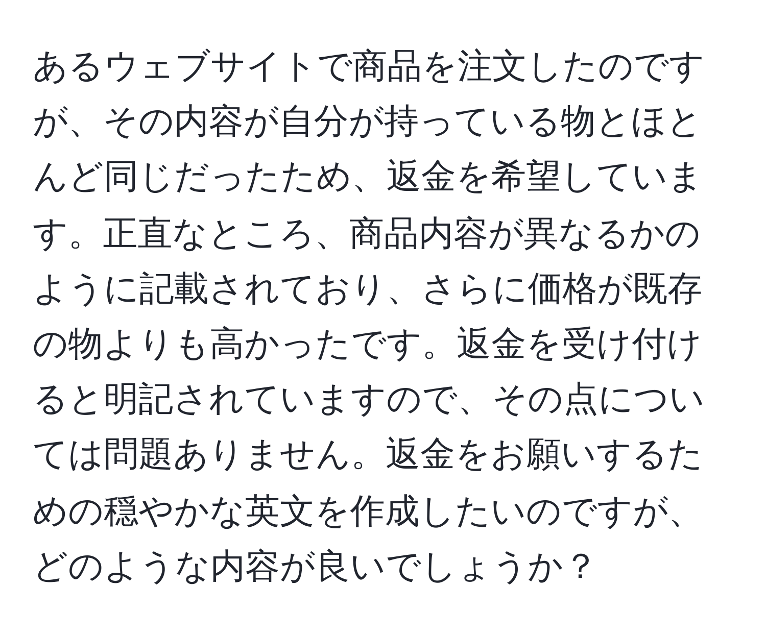 あるウェブサイトで商品を注文したのですが、その内容が自分が持っている物とほとんど同じだったため、返金を希望しています。正直なところ、商品内容が異なるかのように記載されており、さらに価格が既存の物よりも高かったです。返金を受け付けると明記されていますので、その点については問題ありません。返金をお願いするための穏やかな英文を作成したいのですが、どのような内容が良いでしょうか？