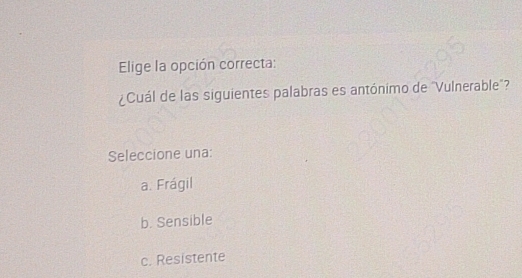 Elige la opción correcta:
¿Cuál de las siguientes palabras es antónimo de "Vulnerable"?
Seleccione una:
a. Frágil
b. Sensible
c. Resistente