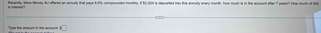 Recently, More Money 4U offered an annuity that pays 6.6% compounded monthly. If $2,024 is deposited into this annuity every month, how much is in the account after 7 years? How much of this 
is interest? 
Type the amount in the account: $□