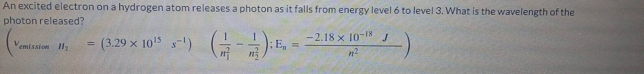 An excited electron on a hydrogen atom releases a photon as it falls from energy level 6 to level 3. What is the wavelength of the 
photon released?
(nu _cmissionH_2=(3.29* 10^(15)s^(-1))(frac 1(n_1)^2-frac 1(n_2)^2); E_n= (-2.18* 10^(-18)J)/n^2 )