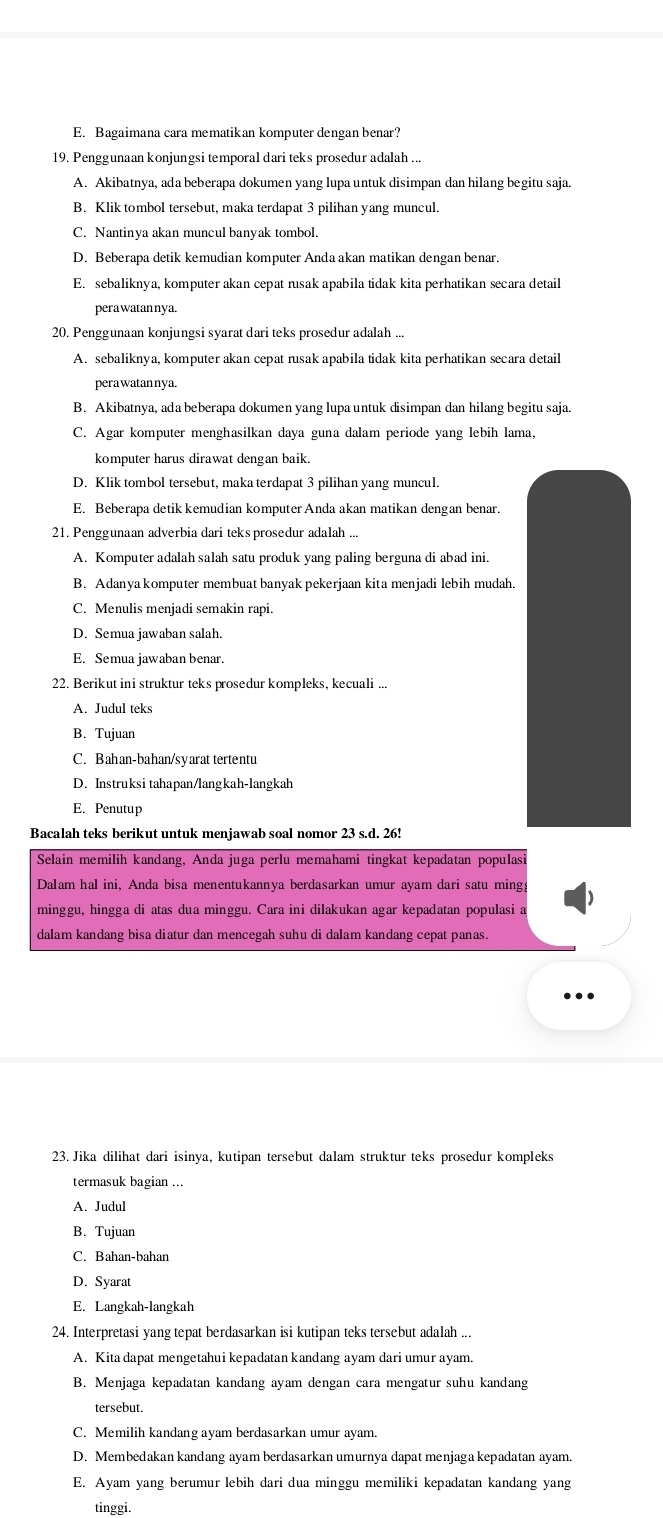 Bagaimana cara mematikan komputer dengan benar?
19. Penggunaan konjungsi temporal dari teks prosedur adalah ...
A. Akibatnya, ada beberapa dokumen yang lupa untuk disimpan dan hilang begitu saja.
B. Klik tombol tersebut, maka terdapat 3 pilihan yang muncul.
C. Nantinya akan muncul banyak tombol.
D. Beberapa detik kemudian komputer Anda akan matikan dengan benar.
E. sebaliknya, komputer akan cepat rusak apabila tidak kita perhatikan secara detail
perawatannya.
20. Penggunaan konjungsi syarat dari teks prosedur adalah ...
A. sebaliknya, komputer akan cepat rusak apabila tidak kita perhatikan secara detail
pera watannya.
B. Akibatnya, ada beberapa dokumen yang lupa untuk disimpan dan hilang begitu saja.
C. Agar komputer menghasilkan daya guna dalam periode yang lebih lama,
komputer harus dirawat dengan baik.
D. Klik tombol tersebut, maka terdapat 3 pilihan yang muncul.
E. Beberapa detik kemudian komputer Anda akan matikan dengan benar.
21. Penggunaan adverbia dari teks prosedur adalah ...
A. Komputer adalah salah satu produk yang paling berguna di abad ini.
B. Adanya komputer membuat banyak pekerjaan kita menjadi lebih mudah.
C. Menulis menjadi semakin rapi.
D. Semua jawaban salah.
E. Semua jawaban benar.
22. Berikut ini struktur teks prosedur kompleks, kecuali ...
A. Judul teks
B. Tujuan
C. Bahan-bahan/syarat tertentu
D. Instruksi tahapan/langkah-langkah
E. Penutup
Bacalah teks berikut untuk menjawab soal nomor 23 s.d. 26!
Selain memilih kandang, Anda juga perlu memahami tingkat kepadatan populas.
Dalam hal ini, Anda bisa menentukannya berdasarkan umur ayam dari satu mingy
minggu, hingga di atas dua minggu. Cara ini dilakukan agar kepadatan populasi a
dalam kandang bisa diatur dan mencegah suhu di dalam kandang cepat panas.
23. Jika dilihat dari isinya, kutipan tersebut dalam struktur teks prosedur kompleks
termasuk bagian ...
A. Judul
B. Tujuan
C. Bahan-bahan
D. Syarat
E. Langkah-langkah
24. Interpretasi yang tepat berdasarkan isi kutipan teks tersebut adalah ...
A. Kita dapat mengetahui kepadatan kandang ayam dari umur ayam.
B. Menjaga kepadatan kandang ayam dengan cara mengatur suhu kandang
tersebut.
C. Memilih kandang ayam berdasarkan umur ayam.
D. Membedakan kandang ayam berdasarkan umurnya dapat menjaga kepadatan ayam.
E. Ayam yang berumur lebih dari dua minggu memiliki kepadatan kandang yang
tinggi.