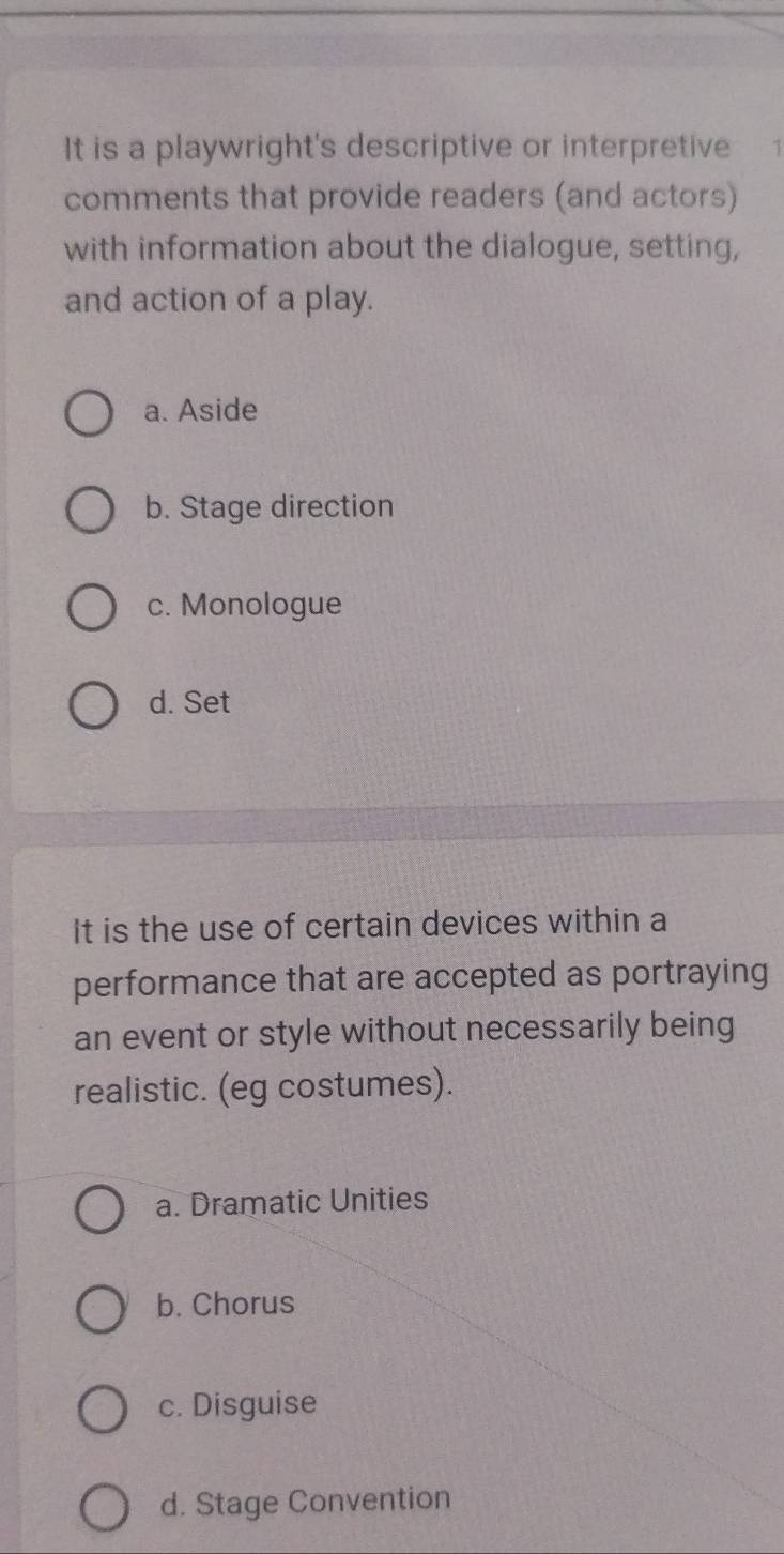 It is a playwright's descriptive or interpretive
comments that provide readers (and actors)
with information about the dialogue, setting,
and action of a play.
a. Aside
b. Stage direction
c. Monologue
d. Set
It is the use of certain devices within a
performance that are accepted as portraying
an event or style without necessarily being
realistic. (eg costumes).
a. Dramatic Unities
b. Chorus
c. Disguise
d. Stage Convention