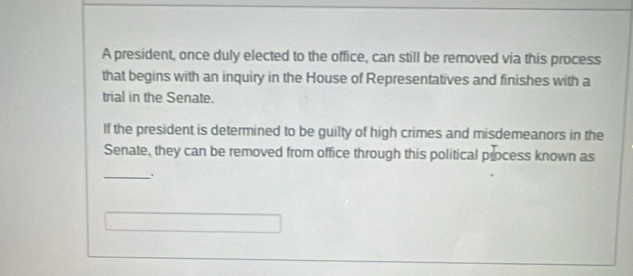 A president, once duly elected to the office, can still be removed via this process 
that begins with an inquiry in the House of Representatives and finishes with a 
trial in the Senate. 
If the president is determined to be guilty of high crimes and misdemeanors in the 
Senate, they can be removed from office through this political process known as 
_.