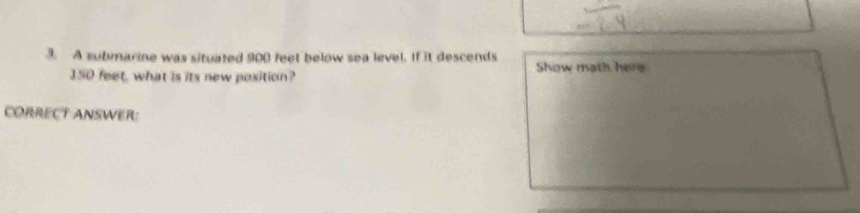 A submarine was situated 900 feet below sea level. If it descends
150 feet, what is its new position? 
Show math here 
CORRECT ANSWER: