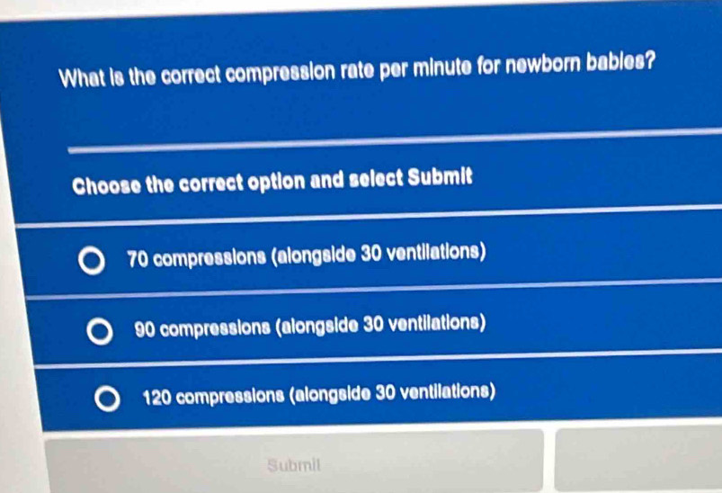 What is the correct compression rate per minute for newborn bables?
Choose the correct option and select Submit
70 compressions (alongside 30 ventilations)
90 compressions (alongside 30 ventilations)
120 compressions (alongside 30 ventilations)
Submil