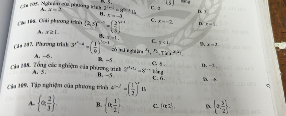 (frac 5) bāng
B. 5. C. 0.
Câu 105. Nghiệm của phương trình 2^(7x-1)=8^(2x-1) là D. 3.
A. x=2.
B. x=-3. 
Câu 106. Giải phương trình (2,5)^5x-7=( 2/5 )^x+1. C. x=-2. D. x=1.
A. x≥ 1.
B. x=1. C. x<1</tex>. D. x=2. 
Câu 107, Phương trình 3^(x^2)-4=( 1/9 )^3x-1 có hai nghiệm x_1,x_2. Tính x_1x_2
A. —6.
B. -5. C. 6.
D. −2.
Câu 108. Tổng các nghiệm của phương trình 2^(x^2)+2x=8^(2-x) bằng
A. 5.
B. -5. C. 6. D. -6.
Câu 109. Tập nghiệm của phương trình 4^(x-x^2)=( 1/2 )^x là
A.  0; 2/3 .  0; 1/2 . C.  0;2. D.  0; 3/2 . 
B.