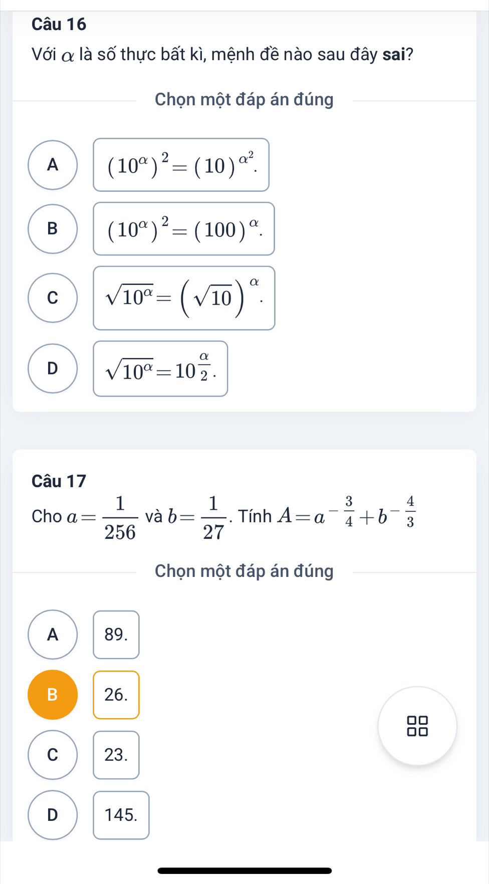 Với α là số thực bất kì, mệnh đề nào sau đây sai?
Chọn một đáp án đúng
A (10^(alpha))^2=(10)^alpha^2.
B (10^(alpha))^2=(100)^alpha .
C sqrt(10^(alpha))=(sqrt(10))^alpha .
D sqrt(10^(alpha))=10^(frac alpha)2. 
Câu 17
Cho a= 1/256  và b= 1/27 . Tính A=a^(-frac 3)4+b^(-frac 4)3
Chọn một đáp án đúng
A 89.
B 26.

C 23.
D 145.