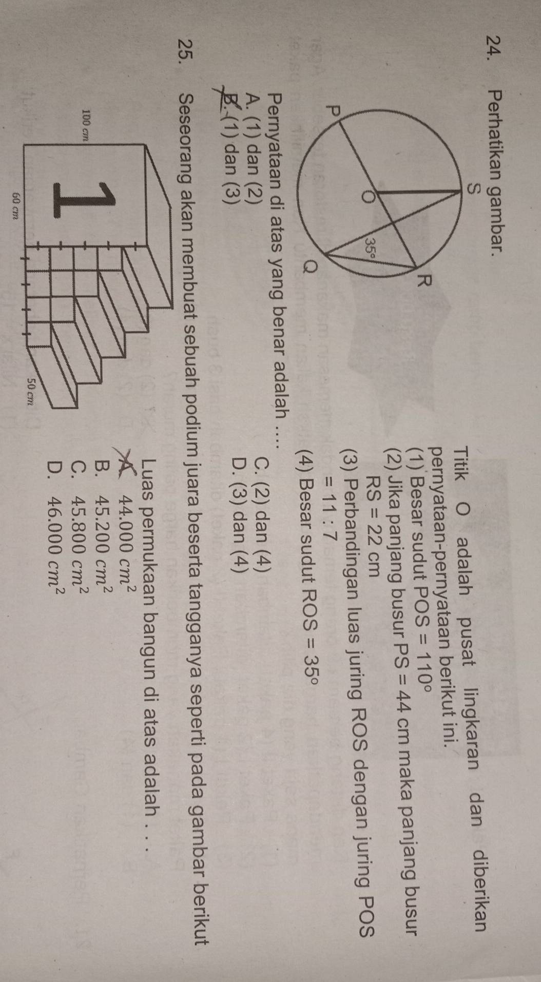 Perhatikan gambar.
Titik O adalah pusat lingkaran dan diberikan
pernyataan-pernyataan berikut ini.
(1) Besar sudut POS=110°
(2) Jika panjang busur PS=44 cm maka panjang busur
RS=22cm
(3) Perbandingan luas juring ROS dengan juring POS
=11:7
(4) Besar sudut ROS=35°
Pernyataan di atas yang benar adalah ....
A. (1) dan (2)
C. (2) dan (4)
B. (1) dan (3) D. (3) dan (4)
25. Seseorang akan membuat sebuah podium juara beserta tangganya seperti pada gambar berikut
Luas permukaan bangun di atas adalah . . .
A 44.000cm^2
B. 45.200cm^2
C. 45.800cm^2
D. 46.000cm^2