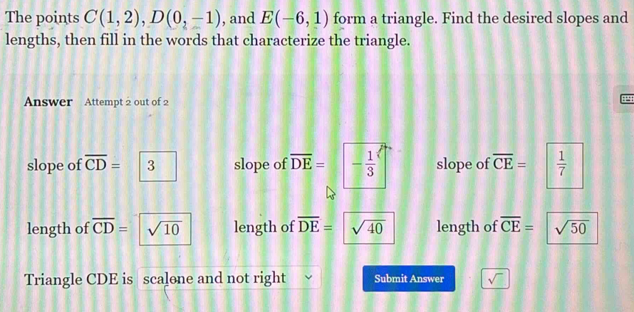 The points C(1,2), D(0,-1) , and E(-6,1) form a triangle. Find the desired slopes and
lengths, then fill in the words that characterize the triangle.
Answer Attempt 2 out of 2
4
slope of overline CD= 3 slope of overline DE=|- 1/3  slope of overline CE=  1/7 
length of overline CD= sqrt(10) length of overline DE= sqrt(40) length of overline CE= sqrt(50)
Triangle CDE is scalone and not right Submit Answer sqrt()