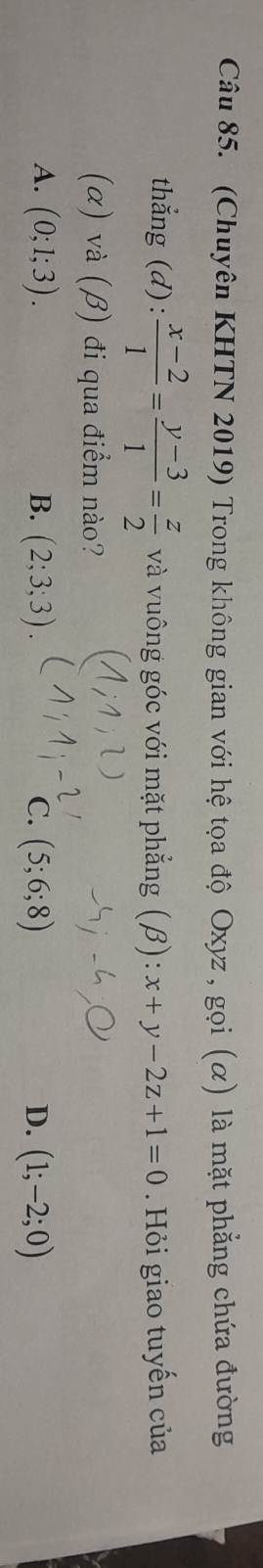 (Chuyên KHTN 2019) Trong không gian với hệ tọa độ Oxyz , gọi (α) là mặt phẳng chứa đường
thẳng (d):  (x-2)/1 = (y-3)/1 = z/2  và vuông góc với mặt phẳng (β): x+y-2z+1=0. Hỏi giao tuyến của
(α) và (β) đi qua điểm nào?
A. (0;1;3). B. (2;3;3). C. (5;6;8) D. (1;-2;0)