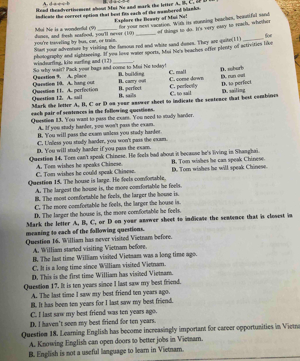 A. d-a-e-c-b
B. d-a-c-b-
Read theadvertisement about Mui Ne and mark the letter A, B, C, of D t
indicate the correct option that best fits each of the numbered blanks.
Explore the Beauty of Mui Ne!
Mui Ne is a wonderful (9) for your next vacation. With its stunning beaches, beautiful sand
dunes, and fresh seafood, you'll never (10) _of things to do. It's very easy to reach, whether
for
you're traveling by bus, car, or train.
Start your adventure by visiting the famous red and white sand dunes. They are quite(11)_
photography and sightseeing. If you love water sports, Mui Ne's beaches offer plenty of activities like
windsurfing, kite surfing and (12)_
So why wait? Pack your bags and come to Mui Ne today!
Question 9. A. place B. building C. mall
D. suburb
Question 10. A. hang out B. carry out C. come down D. run out
Question 11. A. perfection B. perfect C. perfectly D. to perfect
Question 12. A. sail B. sails C. to sail D. sailing
Mark the letter A, B, C or D on your answer sheet to indicate the sentence that best combines
each pair of sentences in the following questions.
Question 13. You want to pass the exam. You need to study harder.
A. If you study harder, you won't pass the exam.
B. You will pass the exam unless you study harder.
C. Unless you study harder, you won't pass the exam.
D. You will study harder if you pass the exam.
Question 14. Tom can't speak Chinese. He feels bad about it because he's living in Shanghai.
A. Tom wishes he speaks Chinese. B. Tom wishes he can speak Chinese.
C. Tom wishes he could speak Chinese. D. Tom wishes he will speak Chinese.
Question 15. The house is large. He feels comfortable.
A. The largest the house is, the more comfortable he feels.
B. The most comfortable he feels, the larger the house is.
C. The more comfortable he feels, the larger the house is.
D. The larger the house is, the more comfortable he feels.
Mark the letter A, B, C, or D on your answer sheet to indicate the sentence that is closest in
meaning to each of the following questions.
Question 16. William has never visited Vietnam before.
A. William started visiting Vietnam before.
B. The last time William visited Vietnam was a long time ago.
C. It is a long time since William visited Vietnam.
D. This is the first time William has visited Vietnam.
Question 17. It is ten years since I last saw my best friend.
A. The last time I saw my best friend ten years ago.
B. It has been ten years for I last saw my best friend.
C. I last saw my best friend was ten years ago.
D. I haven’t seen my best friend for ten years.
Question 18. Learning English has become increasingly important for career opportunities in Vietna
A. Knowing English can open doors to better jobs in Vietnam.
B. English is not a useful language to learn in Vietnam.