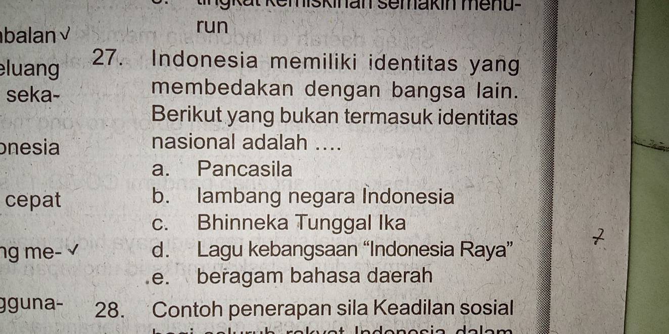 miskinan semakin menu-
balan √
run
luang 27. Indonesia memiliki identitas yang
seka-
membedakan dengan bangsa lain.
Berikut yang bukan termasuk identitas
onesia
nasional adalah ....
a. Pancasila
cepat b. lambang negara Indonesia
c. Bhinneka Tunggal Ika
ng me- √ d. Lagu kebangsaan “Indonesia Raya”
e. beragam bahasa daerah
gguna- 28. Contoh penerapan sila Keadilan sosial