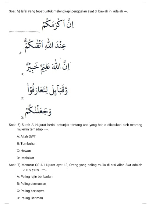 Soal: 5) lafal yang tepat untuk melengkapi penggalan ayat di bawah ini adalah ---.
A:
B: S guê di Si
B
C:
D: Kis
Soal: 6) Surah Al-Hujurat berisi petunjuk tentang apa yang harus dilakukan oleh seorang
mukmin terhadap ---.
A: Allah SWT
B: Tumbuhan
C: Hewan
D: Malaikat
Soal: 7) Menurut QS Al-Hujurat ayat 13, Orang yang paling mulia di sisi Allah Swt adalah
orang yang ..
A: Paling rajin beribadah
B: Paling dermawan
C: Paling bertaqwa
D: Paling Beriman