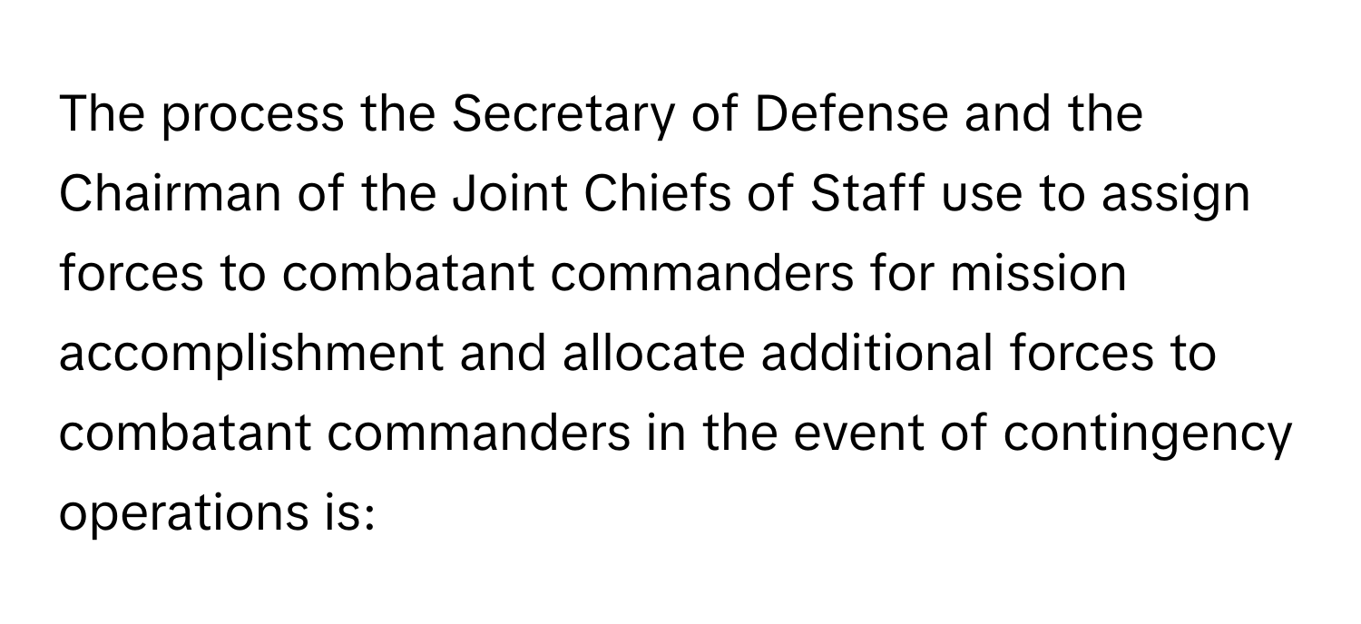 The process the Secretary of Defense and the Chairman of the Joint Chiefs of Staff use to assign forces to combatant commanders for mission accomplishment and allocate additional forces to combatant commanders in the event of contingency operations is: