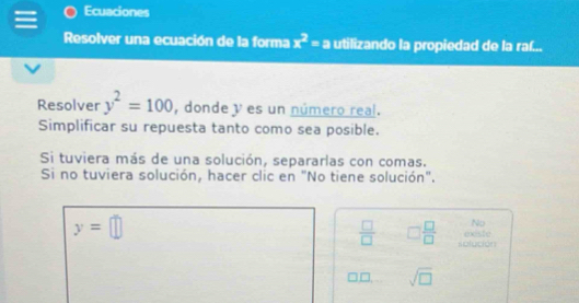 Ecuaciones 
Resolver una ecuación de la forma x^2=a utilizando la propiedad de la raf... 
Resolver y^2=100 , donde y es un número real. 
Simplificar su repuesta tanto como sea posible. 
Si tuviera más de una solución, separarlas con comas. 
Si no tuviera solución, hacer clic en "No tiene solución".
y=□
No 
existe
 □ /□   □  □ /□   solución
□ sqrt(□ )