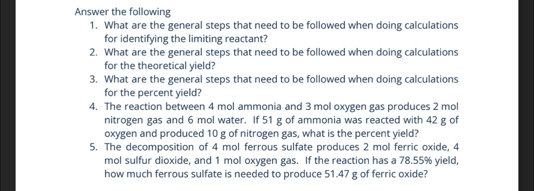 Answer the following 
1. What are the general steps that need to be followed when doing calculations 
for identifying the limiting reactant? 
2. What are the general steps that need to be followed when doing calculations 
for the theoretical yield? 
3. What are the general steps that need to be followed when doing calculations 
for the percent yield? 
4. The reaction between 4 mol ammonia and 3 mol oxygen gas produces 2 mol
nitrogen gas and 6 mol water. If 51 g of ammonia was reacted with 42 g of 
oxygen and produced 10 g of nitrogen gas, what is the percent yield? 
5. The decomposition of 4 mol ferrous sulfate produces 2 mol ferric oxide, 4
mol sulfur dioxide, and 1 mol oxygen gas. If the reaction has a 78.55% yield, 
how much ferrous sulfate is needed to produce 51.47 g of ferric oxide?