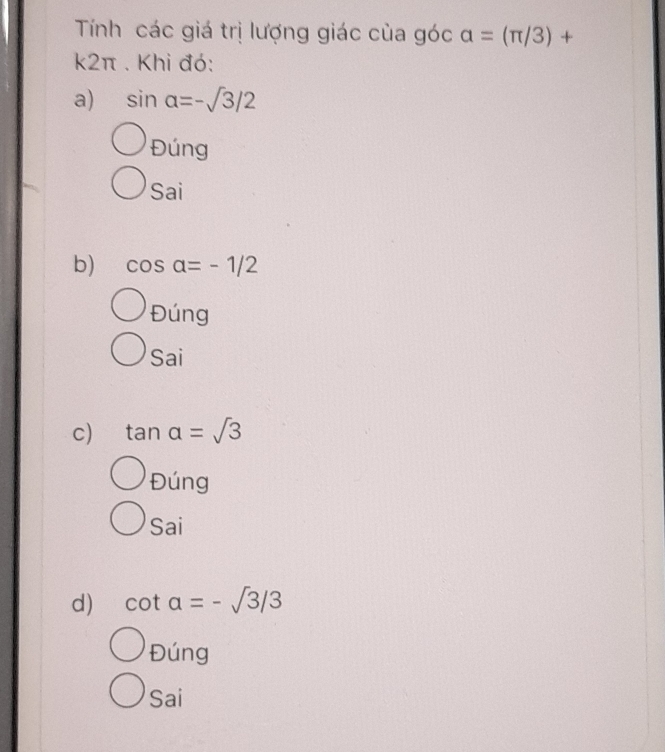 Tính các giá trị lượng giác của góc alpha =(π /3)+
k2π. Khi đó:
a) sin alpha =-sqrt(3)/2
Đúng
Sai
b) cos alpha =-1/2
Đúng
Sai
c) tan alpha =sqrt(3)
Đúng
Sai
d) cot a=-sqrt(3)/3
Đúng
Sai