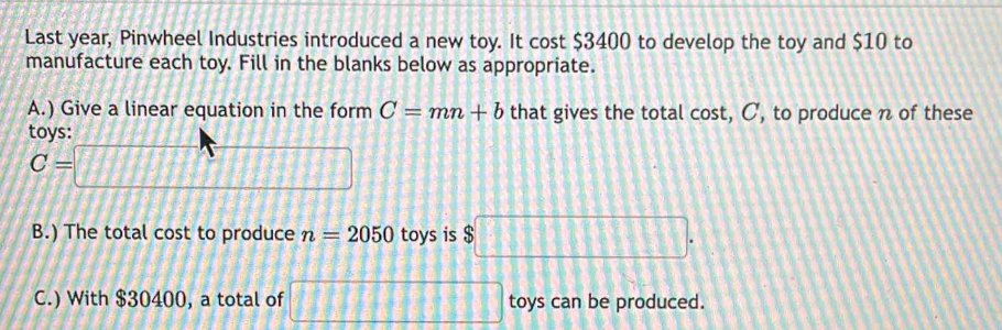 Last year, Pinwheel Industries introduced a new toy. It cost $3400 to develop the toy and $10 to 
manufacture each toy. Fill in the blanks below as appropriate. 
A.) Give a linear equation in the form C=mn+b that gives the total cost, C, to produce n of these 
tovs:
C=□
B.) The total cost to produce n=2050 toys is $□. 
C.) With $30400, a total of □ toys can be produced.