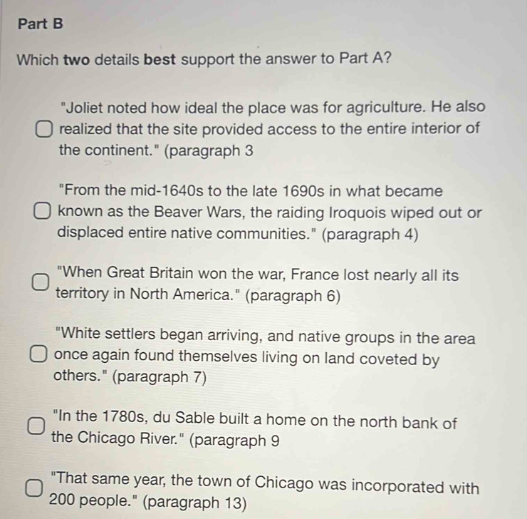 Which two details best support the answer to Part A?
"Joliet noted how ideal the place was for agriculture. He also
realized that the site provided access to the entire interior of
the continent." (paragraph 3
"From the mid-1640s to the late 1690s in what became
known as the Beaver Wars, the raiding Iroquois wiped out or
displaced entire native communities." (paragraph 4)
"When Great Britain won the war, France lost nearly all its
territory in North America." (paragraph 6)
"White settlers began arriving, and native groups in the area
once again found themselves living on land coveted by
others." (paragraph 7)
"In the 1780s, du Sable built a home on the north bank of
the Chicago River." (paragraph 9
"That same year, the town of Chicago was incorporated with
200 people." (paragraph 13)