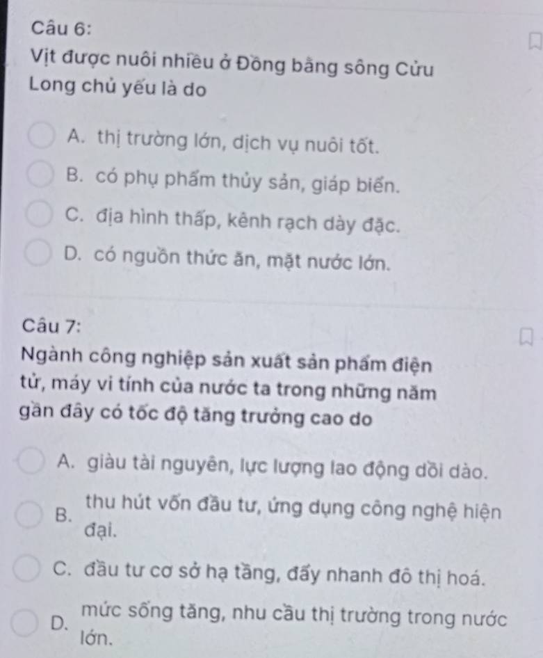 Vịt được nuôi nhiều ở Đồng bằng sông Cửu
Long chủ yếu là do
A. thị trường lớn, dịch vụ nuôi tốt.
B. có phụ phẩm thủy sản, giáp biến.
C. địa hình thấp, kênh rạch dày đặc.
D. có nguồn thức ăn, mặt nước lớn.
Câu 7:
Ngành công nghiệp sản xuất sản phẩm điện
tử, máy vi tính của nước ta trong những năm
gần đây có tốc độ tăng trưởng cao do
A. giàu tài nguyên, lực lượng lao động dồi dào.
B.
thu hút vốn đầu tư, ứng dụng công nghệ hiện
đại.
C. đầu tư cơ sở hạ tầng, đấy nhanh đô thị hoá.
D. mức sống tăng, nhu cầu thị trường trong nước
lớn.