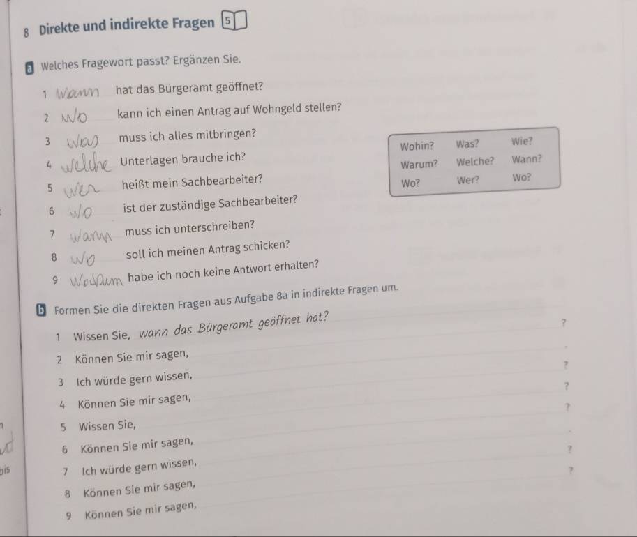 Direkte und indirekte Fragen 5 
* Welches Fragewort passt? Ergänzen Sie. 
1 hat das Bürgeramt geöffnet? 
2 kann ich einen Antrag auf Wohngeld stellen? 
3 muss ich alles mitbringen? 
4 Unterlagen brauche ich? Wohin? Was? Wie? 
Warum? Welche? Wann? 
5 heißt mein Sachbearbeiter? Wo? Wer? Wo? 
6 ist der zuständige Sachbearbeiter? 
7 muss ich unterschreiben? 
8 soll ich meinen Antrag schicken? 
9 habe ich noch keine Antwort erhalten? 
D Formen Sie die direkten Fragen aus Aufgabe 8a in indirekte Fragen um._ 
_ 
1 Wissen Sie, wann das Bürgeramt geöffnet hat?_ 
? 
_ 
2 Können Sie mir sagen, 
? 
_ 
3 Ich würde gern wissen, 
? 
4 Können Sie mir sagen, 
5 Wissen Sie, _? 
6 Können Sie mir sagen, 
_ 
_? 
_ 
Dis 7 Ich würde gern wissen, 
? 
8 Können Sie mir sagen, 
9 Können Sie mir sagen,