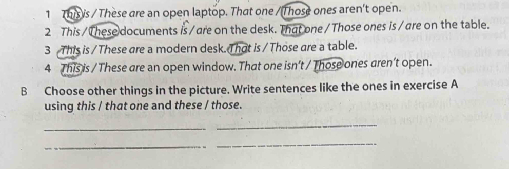 This is / These are an open laptop. That one /Those ones aren't open. 
2 This / These documents is /are on the desk. That one / Those ones is /are on the table. 
3 This is / These are a modern desk. That is / Those are a table. 
4 This is / These are an open window. That one isn’t / Those ones aren’t open. 
B Choose other things in the picture. Write sentences like the ones in exercise A 
using this / that one and these / those. 
_ 
_ 
_ 
_