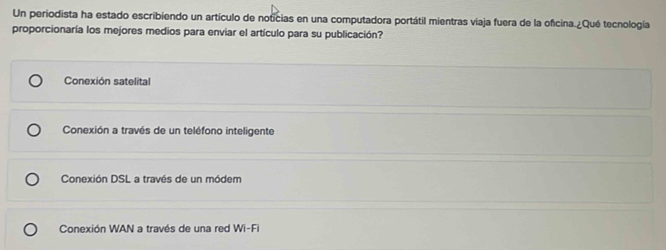 Un periodista ha estado escribiendo un artículo de noticias en una computadora portátil mientras viaja fuera de la oficina.¿Qué tecnología
proporcionaría los mejores medios para enviar el artículo para su publicación?
Conexión satelital
Conexión a través de un teléfono inteligente
Conexión DSL a través de un módem
Conexión WAN a través de una red Wi-Fi