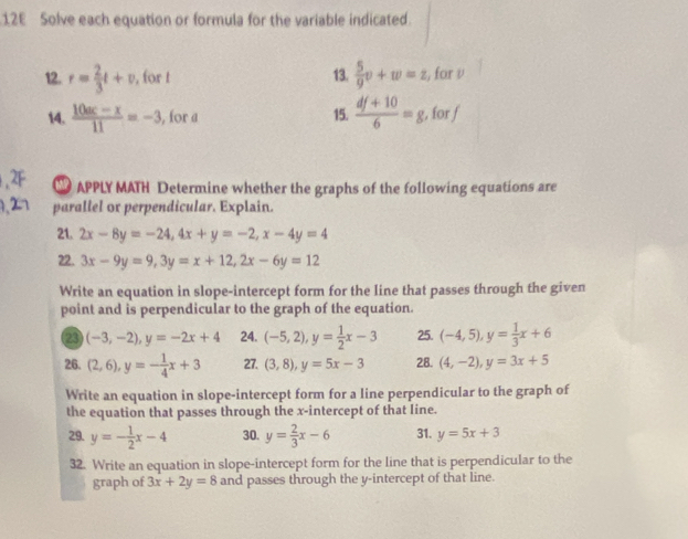 12E Solve each equation or formula for the variable indicated. 
12. r= 2/3 t+v , for t 13.  5/9 v+w=z , for ν 
14.  (10ac-x)/11 =-3 , for a 15.  (df+10)/6 =g , for f 
APPLY MATH Determine whether the graphs of the following equations are 
parallel or perpendicular. Explain. 
21. 2x-8y=-24, 4x+y=-2, x-4y=4
22. 3x-9y=9, 3y=x+12, 2x-6y=12
Write an equation in slope-intercept form for the line that passes through the given 
point and is perpendicular to the graph of the equation. 
23 (-3,-2), y=-2x+4 24. (-5,2), y= 1/2 x-3 25. (-4,5), y= 1/3 x+6
26. (2,6), y=- 1/4 x+3 27. (3,8), y=5x-3 28. (4,-2), y=3x+5
Write an equation in slope-intercept form for a line perpendicular to the graph of 
the equation that passes through the x-intercept of that line. 
29. y=- 1/2 x-4 30. y= 2/3 x-6 31. y=5x+3
32. Write an equation in slope-intercept form for the line that is perpendicular to the 
graph of 3x+2y=8 and passes through the y-intercept of that line.