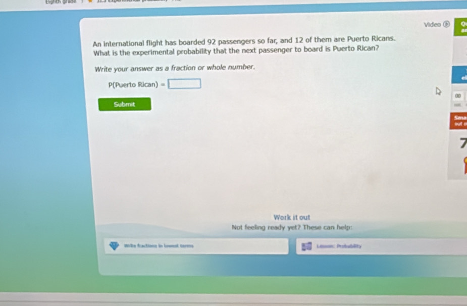 Eighth grade 
Video é 
An international flight has boarded 92 passengers so far, and 12 of them are Puerto Ricans. 
What is the experimental probability that the next passenger to board is Puerto Rican? 
Write your answer as a fraction or whole number.
P(Puerto Rican) =□
e 
a 
Submit 
Sn 
a 
7 
Work it out 
Not feeling ready yet? These can help: 
Write fractionn in lowest terms Lasson: Probubility