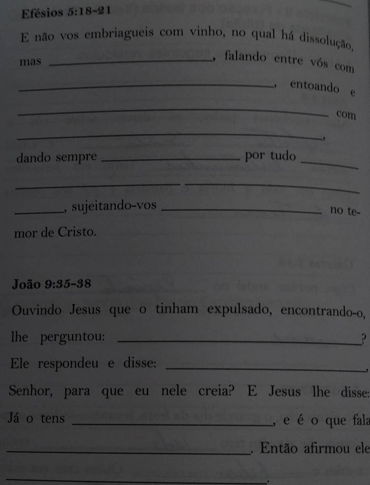 Efésios 5:18-21
E não vos embriagueis com vinho, no qual há dissolução, 
mas 
_, falando entre vós com 
_， entoando e 
_ 
com 
_ 
dando sempre _por tudo_ 
__ 
_, sujeitando-vos_ 
no te-- 
mor de Cristo. 
João 9:35-38
Ouvindo Jesus que o tinham expulsado, encontrando-o, 
lhe perguntou: _? 
Ele respondeu e disse:_ 
. 
Senhor, para que eu nele creia? E Jesus lhe disse: 
Já o tens _, e é o que fala 
_. Então afirmou ele 
_ 
.