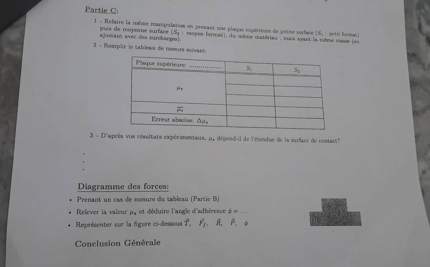 Partie C:
1 - Refaire la même manipulation en prenant une plaque supérieure de petite surface (S_1 : petit format)
puis de moyenne surface (S_2 : moyen format), du même matériau , mais ayant la même masse (en
ajustant avec des surcharges).
2 - Remplir le tableau de mesure suivant:
3 - D'après vos résultats expérimentaux, mu _s dépend-il de l'étendue de la surface de contact?
Diagramme des forces:
Prenant un cas de mesure du tableau (Partie B)
Relever la valeur mu _s et déduire l'angle d'adhérence phi =...
Représenter sur la figure ci-dessous vector T,vector F_f,vector R,vector P, φ
B
Conclusion Générale