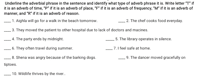 Underline the adverbial phrase in the sentence and identify what type of adverb phrase it is. Write letter “T” if 
it is an adverb of time, “ P ” if it is an adverb of place, “ F ” if it is an adverb of frequency, “ M ” if it is an adverb of 
manner, and “ R ” if it is an adverb of reason. 
_1. Aighla will go for a walk in the beach tomorrow. _2. The chef cooks food everyday. 
_3. They moved the patient to other hospital due to lack of doctors and macines. 
_4. The party ends by midnight. _5. The library operates in silence. 
_6. They often travel during summer. _7. I feel safe at home. 
_8. Shena was angry because of the barking dogs. _9. The dancer moved gracefully on 
tiptoes. 
_10. Wildlife thrives by the river..