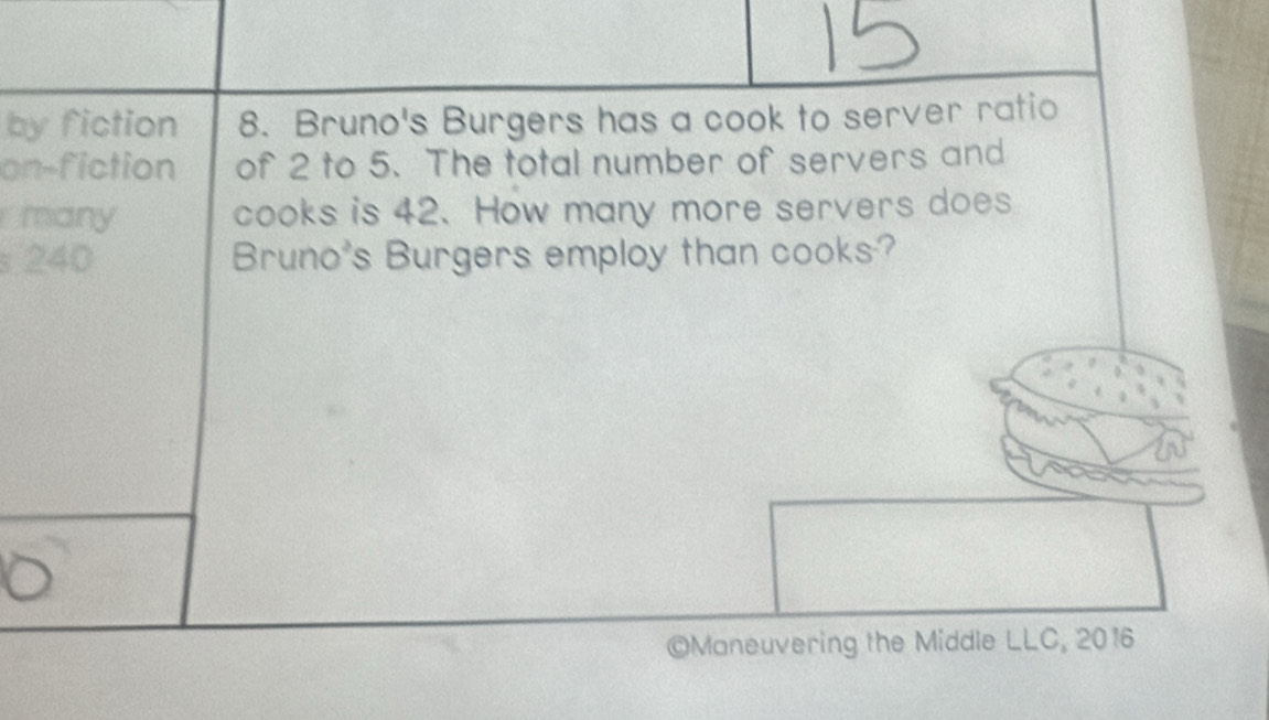 by fiction 8. Bruno's Burgers has a cook to server ratio 
on-fiction of 2 to 5. The total number of servers and 
many cooks is 42. How many more servers does 
s 240 Bruno's Burgers employ than cooks? 
©Maneuvering the Middle LLC, 2016