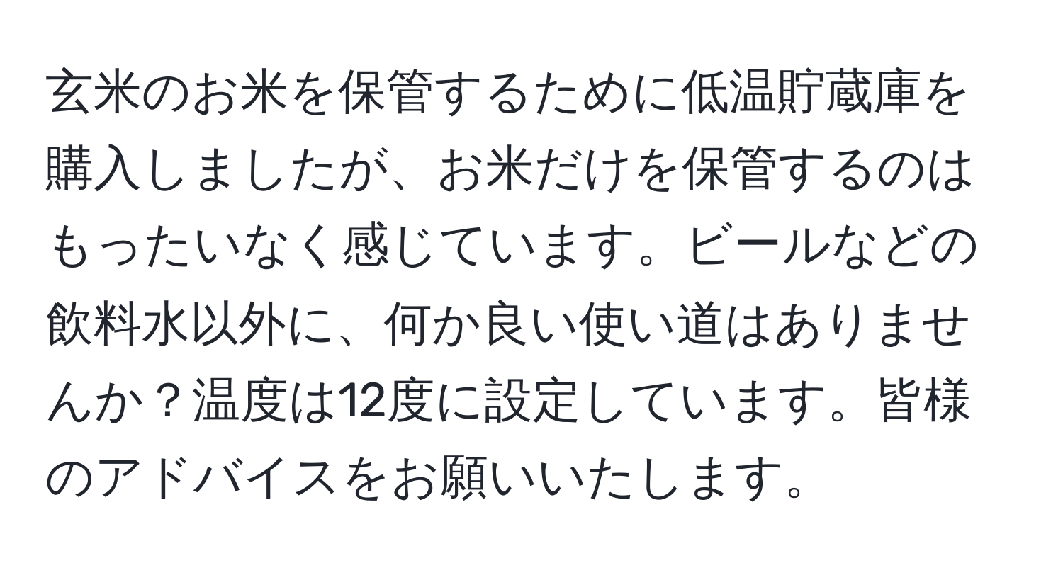 玄米のお米を保管するために低温貯蔵庫を購入しましたが、お米だけを保管するのはもったいなく感じています。ビールなどの飲料水以外に、何か良い使い道はありませんか？温度は12度に設定しています。皆様のアドバイスをお願いいたします。