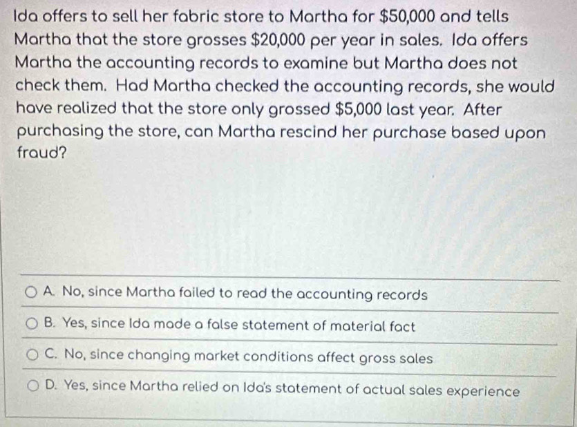 Ida offers to sell her fabric store to Martha for $50,000 and tells
Martha that the store grosses $20,000 per year in sales. Ida offers
Martha the accounting records to examine but Martha does not
check them. Had Martha checked the accounting records, she would
have realized that the store only grossed $5,000 last year. After
purchasing the store, can Martha rescind her purchase based upon
fraud?
A. No, since Martha failed to read the accounting records
B. Yes, since Ida made a false statement of material fact
C. No, since changing market conditions affect gross sales
D. Yes, since Martha relied on Ida's statement of actual sales experience