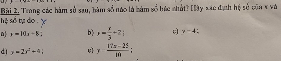 y-(sqrt(2)-1)x+1
Bài 2. Trong các hàm số sau, hàm số nào là hàm số bậc nhất? Hãy xác định hệ số của x và
hệ số tự do .
a) y=10x+8.
b) y= x/3 +2;
c) y=4
d) y=2x^2+4 e) y= (17x-25)/10 ;