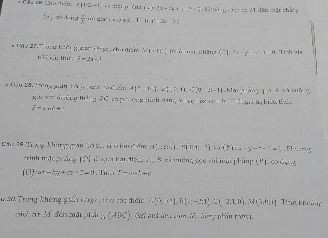 » Cầu 26. Cho điểm A(1;2;-1) và mặt phẳng (a): 2x-2y+z-7=0 , Khoảng cách từ M đến mặt phẳng 
(a ) có dạng  a/b  tối giản; a;b∈ phi. Tính T=2a-b ? 
» Câu 27.Trong không gian Oxyz , cho điểm M(a;b;1) thuộc mặt phắng (P):2x-y+z-3=0. Tính giá 
trị biểu thức S=2a-b. 
» Câu 28. Trong gian Oxyz , cho ba điểm A(2;-1;1), B(1;0;4), C(0;-2;-1). Mặt phẳng qua A và vuông 
góc với đường thắng BC có phương trình dạng x+ay+bz+c=0. Tính giá trị biểu thức
S=a+b+c. 
Câu 29. Trong không gian Oxyz, cho hai điểm A(1;2;0), B(3;4;-2) và (P): x-y+z-4=0. Phương 
trình mặt phẳng (Q) đi qua hai điểm A, B và vuông góc với mặt phẳng (P), có dạng 
(Q ):ax+by+cz+2=0. Tính T=a+b+c. 
u 30. Trong không gian Oxyz , cho các điểm A(0;1;2), B(2;-2;1), C(-2;1;0), M(3;0;1). Tính khoảng 
cách từ M đến mặt phẳng (ABC), (kết quả làm tròn đến hàng phần trăm).