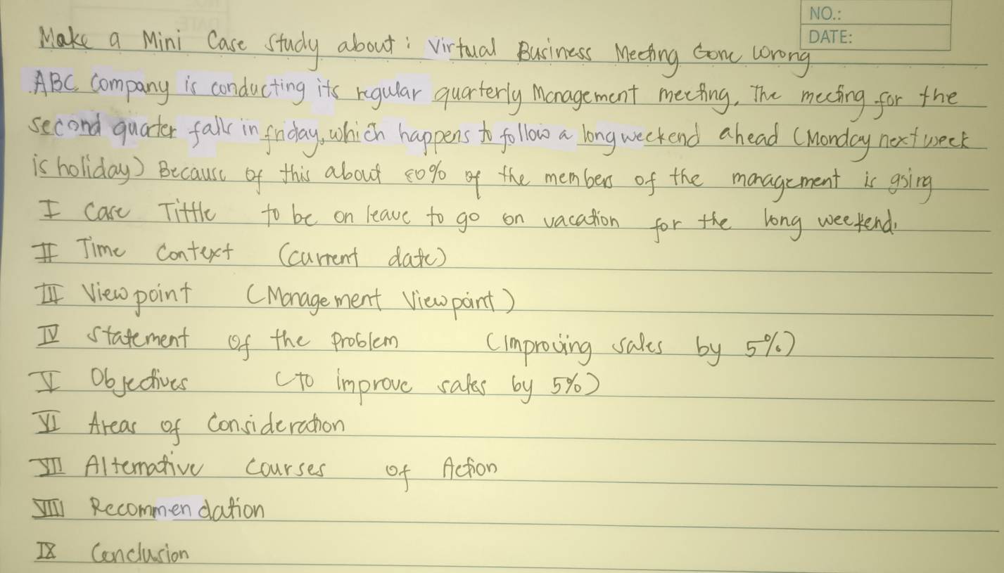 Make a Mini Case Study about : virtual Buciness Meeting con wrong 
ABC. company is conducting its regular quarterly Management meeting, The meeting for the 
second quater fall in firday, which happens to follow a longweekend ahead (Monday next week 
is holiday) Because of this about 20% o of the members of the management is ging 
I care Title to be on leave to go on vacation for the long weekend 
Time context (current datc) 
view point (Monagement View pint) 
I statement of the problem 
cimproving sales by 5% ) 
I objectives cto improve sales by 5y) 
I Areas of Consideration 
IAltemative courses of Action 
Recommen dation 
Conclusion