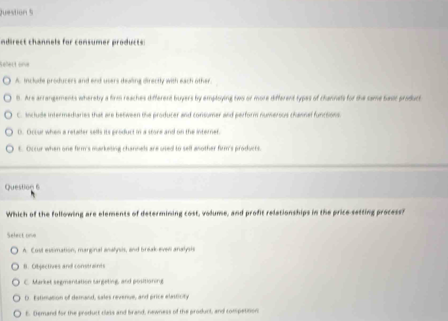 indirect channels for consumer products:
Select one
A. Include producers and end users dealing directly with each other.
B. Are arrangements whereby a firm reaches different buyers by employing two or more different types of channels for the same basic product
C. Include intermediaries that are between the producer and consumer and perform numerous channel functions.
0. Occur when a retaller sells its product in a store and on the internet.
t. Occur when one firm's marketing channels are used to sell another firm's products.
Question 6
Which of the following are elements of determining cost, volume, and profit relationships in the price-setting process?
Select one
A. Cost estimation, marginal analysis, and break-even analysis
B. Objectives and constraints
C. Market segmentation targeting, and positioning
D. Estimation of demand, sales revenue, and price elasticity
E. Demand for the product class and brand, newness of the product, and competition