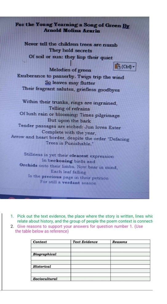 For the Young Yearning a Song of Green By 
Arnold Molina Azurin 
Never tell the children trees are numb 
They hold secrets 
Of soil or sun: they lisp their quiet 
Melodies of green (Ctrl)、 
Exuberance to passerby. Twigs trip the wind 
So leaves may flutter 
Their fragrant salutes, griefless goodbyes 
Within their trunks, rings are ingrained, 
Telling of refrains 
Of lush rain or blooming: Times pilgrimage 
But upon the bark 
Tender passages are etched: Jun loves Ester 
Complete with the year, 
Arrow and heart border, despite the order "Defacing 
Trees is Punishable." 
Stillness is yet their clearest expression 
In beckoning birds and 
Orehids onto their limbs. Now bear in mind, 
Each leaf falling 
Is the precious page in their petition 
For still a verdant season 
1. Pick out the text evidence, the place where the story is written, lines whi 
relate about history, and the group of people the poem context is connect 
2. Give reasons to support your answers for question number 1. (Use 
the table below as reference)