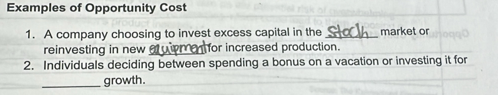 Examples of Opportunity Cost 
1. A company choosing to invest excess capital in the _market or 
reinvesting in new_ for increased production. 
2. Individuals deciding between spending a bonus on a vacation or investing it for 
_growth.