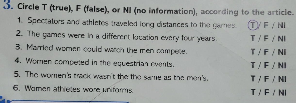 Circle T (true), F (false), or NI (no information), according to the article.
1. Spectators and athletes traveled long distances to the games. ①/ F / NI
2. The games were in a different location every four years. T / F / NI
3. Married women could watch the men compete. T / F / NI
4. Women competed in the equestrian events. T / F / NI
5. The women's track wasn't the the same as the men's.
T / F / NI
6. Women athletes wore uniforms. T / F / NI