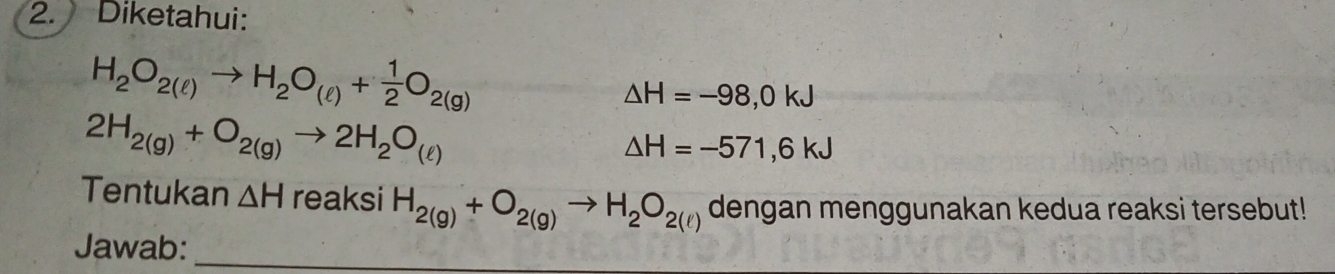 Diketahui:
H_2O_2(ell )to H_2O_(ell )+ 1/2 O_2(g)
△ H=-98,0kJ
2H_2(g)+O_2(g)to 2H_2O_(ell )
△ H=-571,6kJ
Tentukan △ Hreaksi H_2(g)+O_2(g)to H_2O_2(l) denc gan men (0 unakan kedua reaksi tersebut! 
Jawab:_