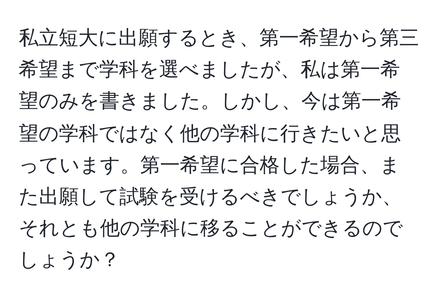 私立短大に出願するとき、第一希望から第三希望まで学科を選べましたが、私は第一希望のみを書きました。しかし、今は第一希望の学科ではなく他の学科に行きたいと思っています。第一希望に合格した場合、また出願して試験を受けるべきでしょうか、それとも他の学科に移ることができるのでしょうか？