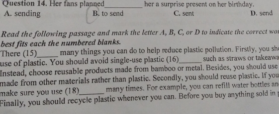 Her fans planned_ her a surprise present on her birthday.
A. sending B. to send C. sent D. send
Read the following passage and mark the letter A, B, C, or D to indicate the correct wor
best fits each the numbered blanks.
There (15)_ many things you can do to help reduce plastic pollution. Firstly, you she
use of plastic. You should avoid single-use plastic (16)_ such as straws or takeawa
Instead, choose reusable products made from bamboo or metal. Besides, you should use
made from other materials rather than plastic. Secondly, you should reuse plastic. If you
make sure you use (18) many times. For example, you can refill water bottles an
Finally, you should recycle plastic whenever you can. Before you buy anything sold in p