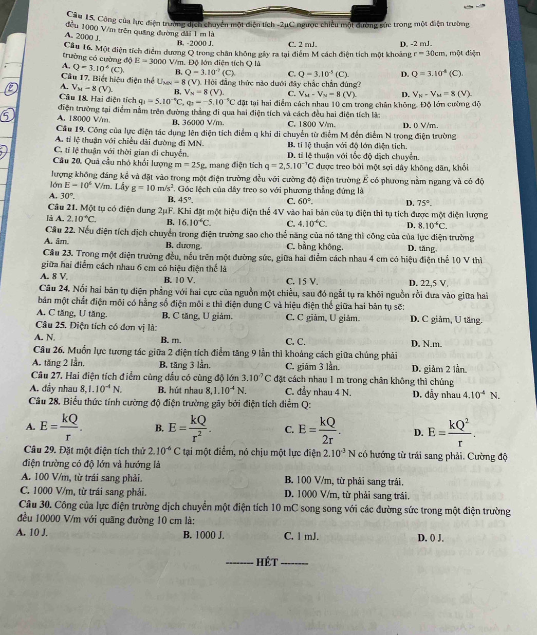 Công của lực điện trường dịch chuyền một diện tích -2μC ngược chiều một dường sức trong một điện trường
đều 1000 V/m trên quãng đường dài 1 m là
A. 2000 J.
B. -2000 J. C. 2 mJ. D. -2 mJ.
Câu 16. Một điện tích điểm dương Q trong chân không gây ra tại điểm M cách điện tích một khoảng r=30cm , một điện
trường có cường độ E=3000 V/m. Độ lớn điện tích Q là
A. Q=3.10^(-6) c) B. Q=3.10^(-7)(C). C. Q=3.10^(-5)(C). D. Q=3.10^(-8) (C).
Câu 17. Biết hiệu điện thế U_MN=8(V) (). Hỏi đẳng thức nào dưới đây chắc chắn đúng?
A. V_M=8(V).
B. V_N=8(V). C. V_M-V_N=8(V). D. V_N-V_M=8(V)
Câu 18. Hai điện tích q_1=5.10^(-9)C, q_2=-5.10^(-9)C đặt tại hai điểm cách nhau 10 cm trong chân không. Độ lớn cường độ
điện trường tại điểm nằm trên đường thẳng đi qua hai điện tích và cách đều hai điện tích là:
A. 18000 V/m. B. 36000 V/m. C. 1800 V/m. D. 0 V/m.
Câu 19. Công của lực điện tác dụng lên điện tích điểm q khi di chuyển từ điểm M đến điểm N trong điện trường
A. ti lệ thuận với chiều dài đường đi MN. B. tỉ lệ thuận với độ lớn điện tích.
C. tỉ lệ thuận với thời gian di chuyển. D. tỉ lệ thuận với tốc độ dịch chuyển.
Câu 20. Quả cầu nhỏ khối lượng m=25g :, mang điện tích q=2,5.10^(-7)C được treo bởi một sợi dây không dãn, khối
lượng không đáng kể và đặt vào trong một điện trường đều với cường độ điện trường vector E *  có phương nằm ngang và có độ
lớn E=10^6V/m. Lấy g=10m/s^2 *. Góc lệch của dây treo so với phương thẳng đứng là
A. 30°. B. 45°.
C. 60°. D. 75°.
Câu 21. Một tụ có điện dung 2μF. Khi đặt một hiệu điện thế 4V vào hai bản của tụ điện thì tụ tích được một điện lượng
là A. 2.10^(-6)C.
B. 16.10^(-6)C. C. 4.10^(-6)C. D. 8.10^(-6)C.
Cầu 22. Nếu điện tích dịch chuyển trong điện trường sao cho thế năng của nó tăng thì công của của lực điện trường
A. âm. B. dương. C. bằng không. D. tăng.
Câu 23. Trong một điện trường đều, nếu trên một đường sức, giữa hai điểm cách nhau 4 cm có hiệu điện thế 10 V thì
giữa hai điểm cách nhau 6 cm có hiệu điện thế là
A. 8 V. B. 10 V. C. 15 V. D. 22,5 V.
Câu 24. Nối hai bản tụ điện phẳng với hai cực của nguồn một chiều, sau đó ngắt tụ ra khỏi nguồn rồi đưa vào giữa hai
bản một chất điện môi có hằng số điện môi ε thì điện dung C và hiệu điện thế giữa hai bản tụ sẽ:
A. C tăng, U tăng. B. C tăng, U giảm. C. C giảm, U giảm. D. C giảm, U tăng.
Câu 25. Điện tích có đơn vị là:
A. N. B. m. C. C. D. N.m.
Câu 26. Muốn lực tương tác giữa 2 điện tích điểm tăng 9 lần thì khoảng cách giữa chúng phải
A. tăng 2 lần. B. tăng 3 lần. C. giảm 3 lần.
D. giảm 2 lần.
Câu 27. Hai điện tích điểm cùng dấu có cùng độ lớn 3.10^(-7)C đặt cách nhau 1 m trong chân không thì chúng
A. đầy nhau 8,1.10^(-4)N. B. hút nhau 8,1.10^(-4)N. C. đẩy nhau 4 N. D. đầy nhau 4.10^(-4)N.
Câu 28. Biểu thức tính cường độ điện trường gây bởi điện tích điểm Q:
A. E= kQ/r . E= kQ/r^2 . C. E= kQ/2r . D. E= kQ^2/r .
B.
Câu 29. Đặt một điện tích thử 2.10^(-6)C tại một điểm, nó chịu một lực điện 2.10^(-3)N có hướng từ trái sang phải. Cường độ
điện trường có độ lớn và hướng là
A. 100 V/m, từ trái sang phải. B. 100 V/m, từ phải sang trái.
C. 1000 V/m, từ trái sang phải. D. 1000 V/m, từ phải sang trái.
Câu 30. Công của lực điện trường dịch chuyển một điện tích 10 mC song song với các đường sức trong một điện trường
đều 10000 V/m với quãng đường 10 cm là:
A. 10 J. B. 1000 J. C. 1 mJ. D. 0 J.
_Hét_