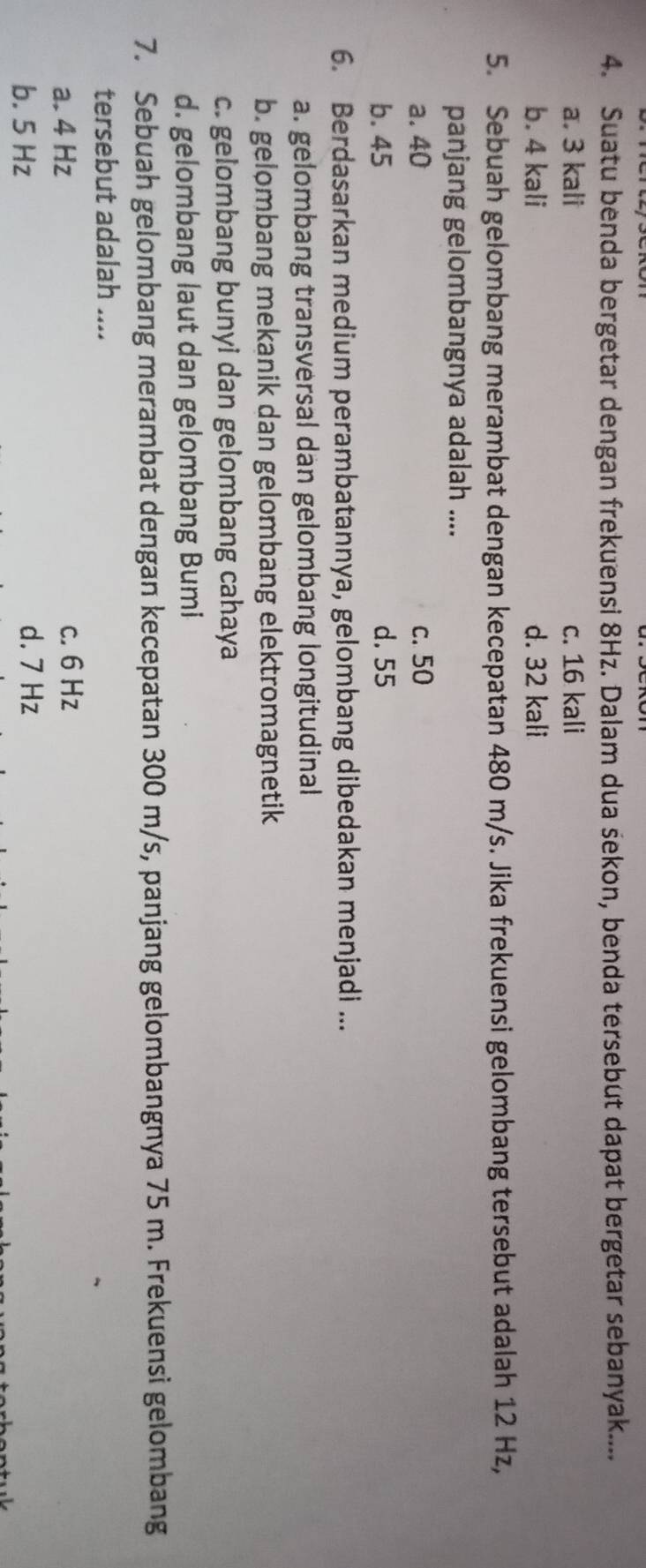 Suatu benda bergetar dengan frekuensi 8Hz. Dalam dua sekon, benda tersebut dapat bergetar sebanyak....
a. 3 kali c. 16 kali
b. 4 kali d. 32 kali
5. Sebuah gelombang merambat dengan kecepatan 480 m/s. Jika frekuensi gelombang tersebut adalah 12 Hz,
panjang gelombangnya adalah ....
a. 40 c. 50
b. 45 d. 55
6. Berdasarkan medium perambatannya, gelombang dibedakan menjadi ...
a. gelombang transversal dan gelombang longitudinal
b. gelombang mekanik dan gelombang elektromagnetik
c. gelombang bunyi dan gelombang cahaya
d. gelombang laut dan gelombang Bumi
7. Sebuah gelombang merambat dengan kecepatan 300 m/s, panjang gelombangnya 75 m. Frekuensi gelombang
tersebut adalah ....
a. 4 Hz
c. 6 Hz
b. 5 Hz d. 7 Hz